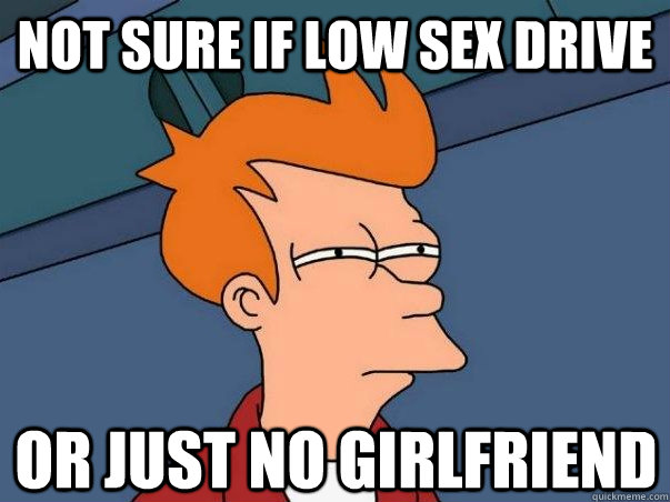 Not sure if low sex drive Or just no girlfriend  Not sure Fry
