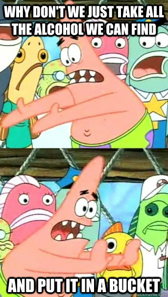 WHY DON'T WE JUST TAKE ALL THE ALCOHOL WE CAN FIND AND PUT IT IN A BUCKET  Push it somewhere else Patrick