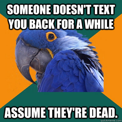 Someone doesn't text you back for a while Assume they're dead.  Paranoid Parrot