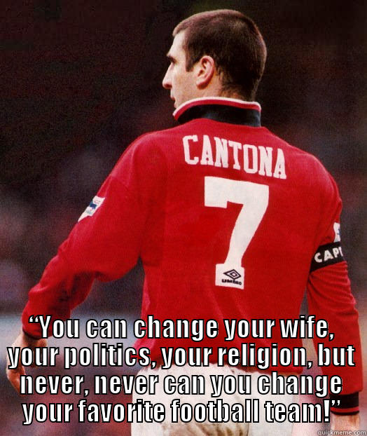 “You can change your wife, your politics, your religion, but never, never can you change your favorite football team.” - Eric Cantona -  “YOU CAN CHANGE YOUR WIFE, YOUR POLITICS, YOUR RELIGION, BUT NEVER, NEVER CAN YOU CHANGE YOUR FAVORITE FOOTBALL TEAM!” Misc