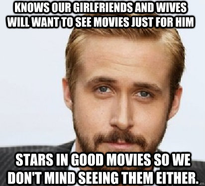 Knows our girlfriends and wives will want to see movies just for him  Stars in good movies so we don't mind seeing them either.   Good Guy Ryan Gosling