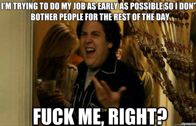 I'm trying to do my job as early as possible so I don't bother people for the rest of the day FUCK ME, RIGHT?  fuck me right