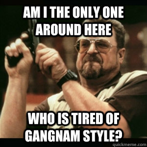 Am i the only one around here Who is tired of Gangnam Style? - Am i the only one around here Who is tired of Gangnam Style?  Am I The Only One Round Here