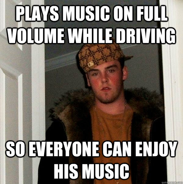 Plays Music on full volume while driving So everyone can enjoy his music  Scumbag Steve