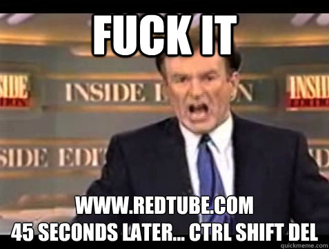 FUCK IT www.redtube.com
45 seconds later... ctrl shift del  Angry Bill