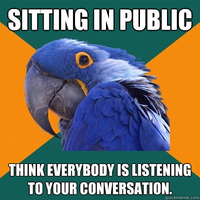 sitting in public think everybody is listening to your conversation.  Paranoid Parrot