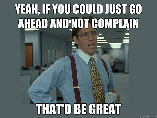 Yeah, if you could just go ahead and not complain That'd be great - Yeah, if you could just go ahead and not complain That'd be great  Office Space Lumbergh