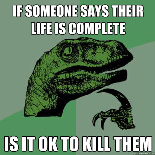 if someone says their life is complete is it ok to kill them  Philosoraptor