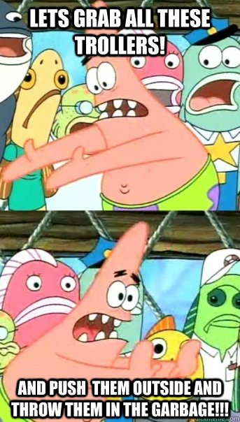 LETS GRAB ALL THESE TROLLERS! AND PUSH  THEM OUTSIDE AND THROW THEM IN THE GARBAGE!!!  Push it somewhere else Patrick