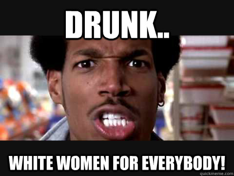 DRUNK.. WHITE WOMEN FOR EVERYBODY!  