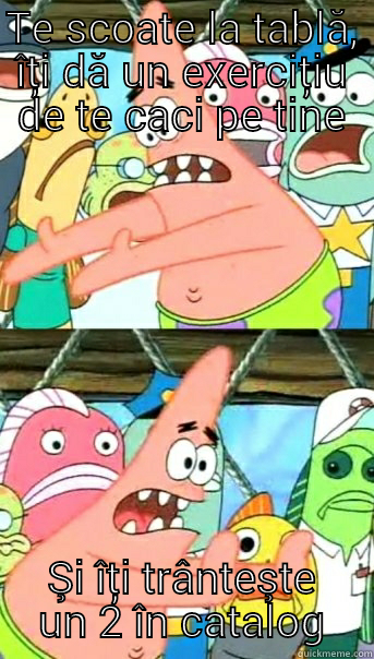 TE SCOATE LA TABLĂ, ÎȚI DĂ UN EXERCIȚIU DE TE CACI PE TINE ŞI ÎȚI TRÂNTEŞTE UN 2 ÎN CATALOG Push it somewhere else Patrick