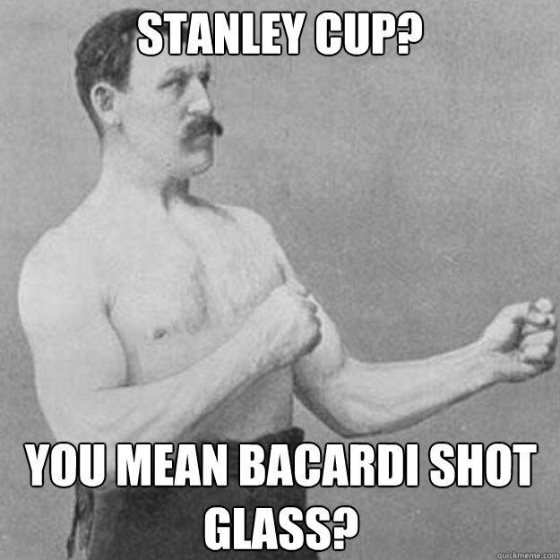 Stanley cup? you mean bacardi shot glass?  overly manly man
