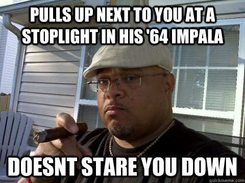 pulls up next to you at a stoplight in his '64 impala doesnt stare you down  Ghetto Good Guy Greg