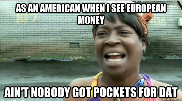 As an American when I see European money Ain't nobody got pockets for dat  AINT NO BODY GOT TIME FOR DAT