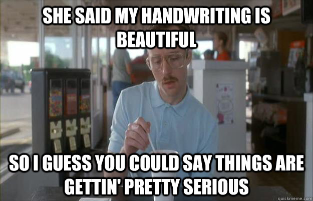 She said my handwriting is beautiful    So I guess you could say things are gettin' pretty serious  Kip from Napoleon Dynamite