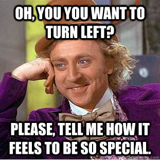 Oh, You you want to turn left? Please, tell me how it feels to be so special. - Oh, You you want to turn left? Please, tell me how it feels to be so special.  Misc
