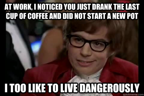At work, I noticed you just drank the last cup of coffee and did not start a new pot i too like to live dangerously  Dangerously - Austin Powers