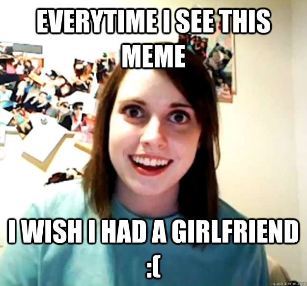 EVERYTIME I SEE THIS MEME I WISH I HAD A GIRLFRIEND :(  Overly Attached Girlfriend