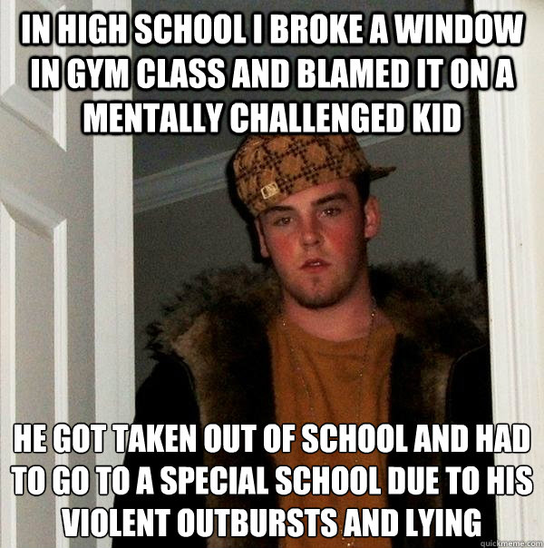 In high school I broke a window in gym class and blamed it on a mentally challenged kid He got taken out of school and had to go to a special school due to his violent outbursts and lying  Scumbag Steve