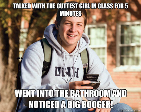 talked with the cuttest girl in class for 5 minutes went into the bathroom and noticed a big booger!  College Freshman