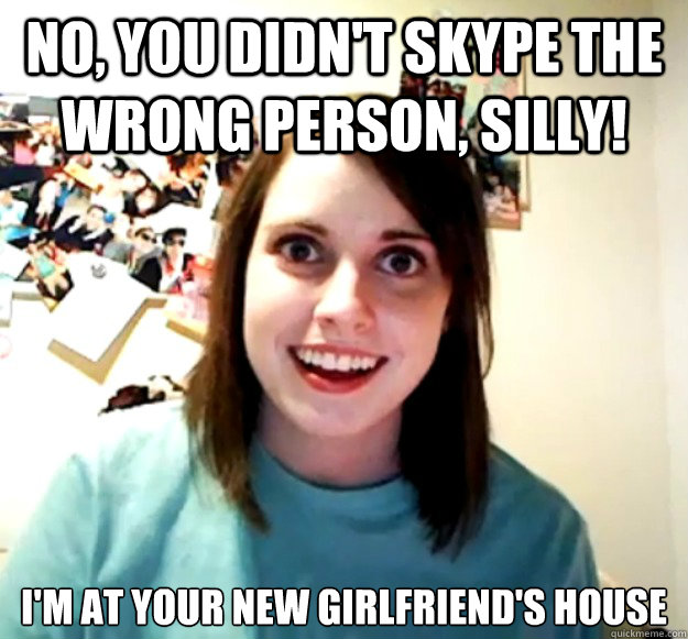 No, you didn't Skype the wrong person, silly! I'm at your new girlfriend's house  Overly Attached Girlfriend