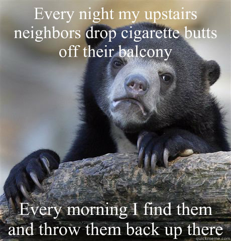 Every night my upstairs neighbors drop cigarette butts off their balcony Every morning I find them and throw them back up there  Confession Bear