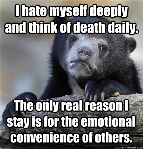 I hate myself deeply and think of death daily. The only real reason I stay is for the emotional convenience of others.  Confession Bear