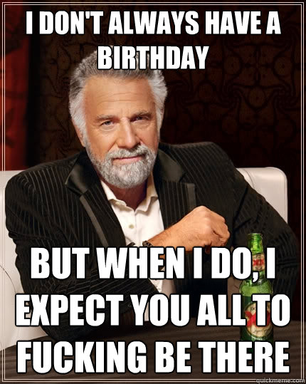 I don't always have a birthday But when I do, I expect you all to fucking be there  The Most Interesting Man In The World