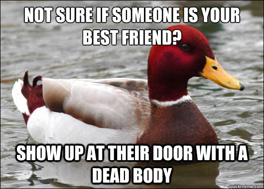 Not sure if someone is your best friend?
 Show up at their door with a dead body  Malicious Advice Mallard