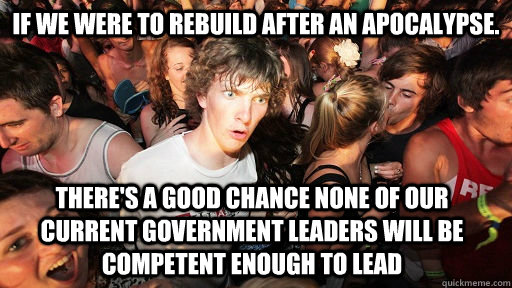 If we were to rebuild after an apocalypse. there's a good chance none of our current government leaders will be competent enough to lead  Sudden Clarity Clarence