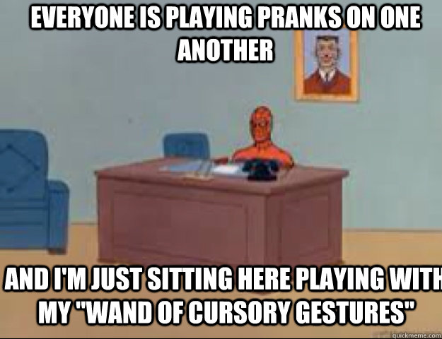 Everyone is playing pranks on one another And I'm just sitting here playing with my 