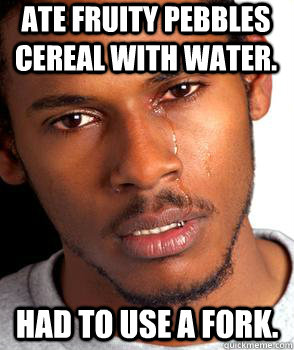 Ate fruity pebbles cereal with water.  Had to use a fork.  Crying black guy