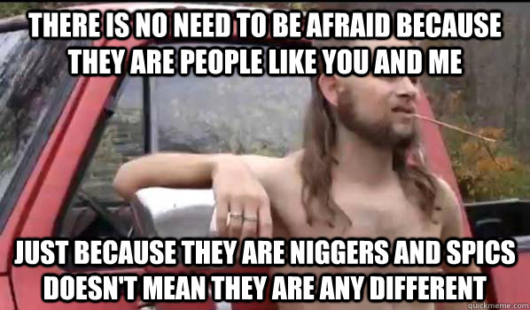 There is no need to be afraid because they are people like you and me Just because they are niggers and spics doesn't mean they are any different  Almost Politically Correct Redneck