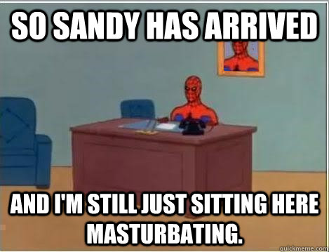 So sandy has arrived And I'm still just sitting here masturbating.  Im just sitting here masturbating