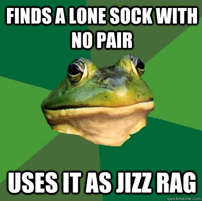 Finds a lone sock with no pair Uses it as jizz rag  Foul Bachelor Frog