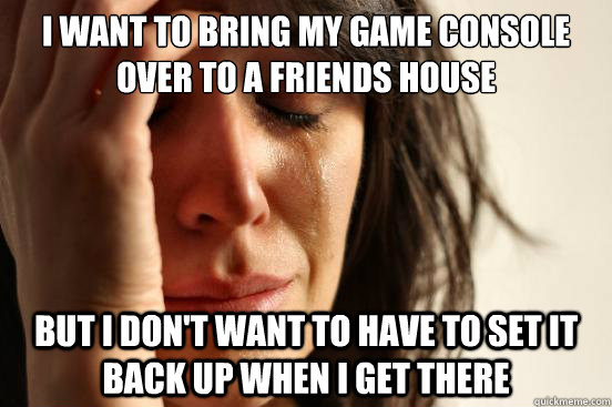 I want to bring my game console over to a friends house But I don't want to have to set it back up when I get there  First World Problems
