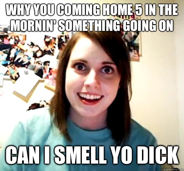 why you coming home 5 in the mornin' something going on can I smell yo dick  Overly Attached Girlfriend