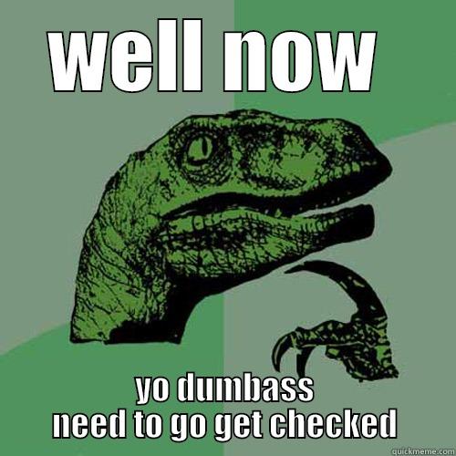 WELL NOW  YO DUMBASS NEED TO GO GET CHECKED Philosoraptor