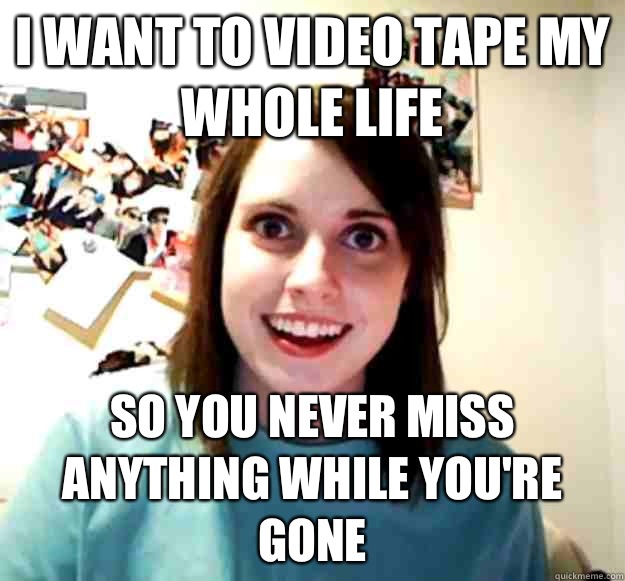 I want to video tape my whole life So you never miss anything while you're gone  Overly Attached Girlfriend