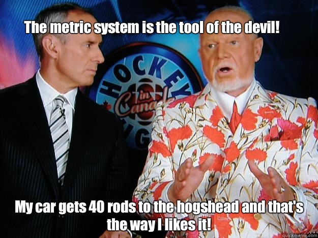 
The metric system is the tool of the devil! My car gets 40 rods to the hogshead and that's the way I likes it!  Senile Don Cherry