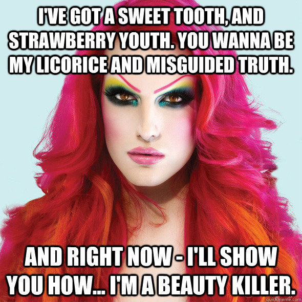 I've got a sweet tooth, and strawberry youth. you wanna be my licorice and misguided truth. and right now - I'll show you how... I'm a beauty killer.  