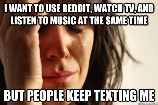 i want to use reddit, watch tv, and listen to music at the same time But people keep texting me  First World Problems
