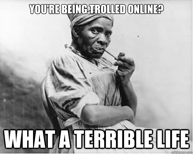 You're being trolled online? what a terrible life  Unimpressed Slave