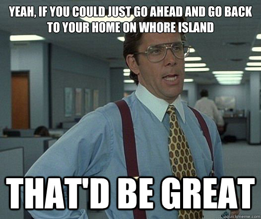 Yeah, if you could just go ahead and go back to your home on whore island That'd be great  Lumbergh