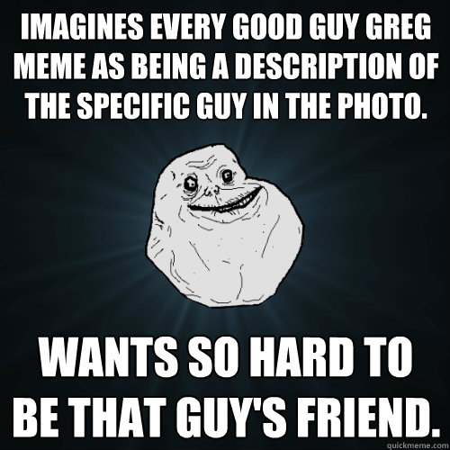 Imagines every Good Guy Greg meme as being a description of the specific guy in the photo. Wants so hard to be that guy's friend.  Forever Alone