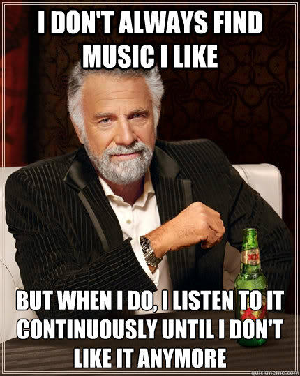 I don't always find music I like but when I do, I listen to it continuously until I don't like it anymore  The Most Interesting Man In The World