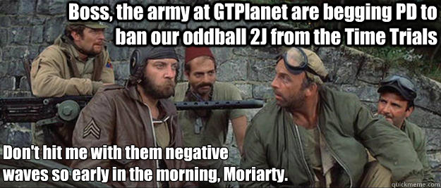 Boss, the army at GTPlanet are begging PD to ban our oddball 2J from the Time Trials Don't hit me with them negative 
waves so early in the morning, Moriarty.  Oddball from Kellys Heroes