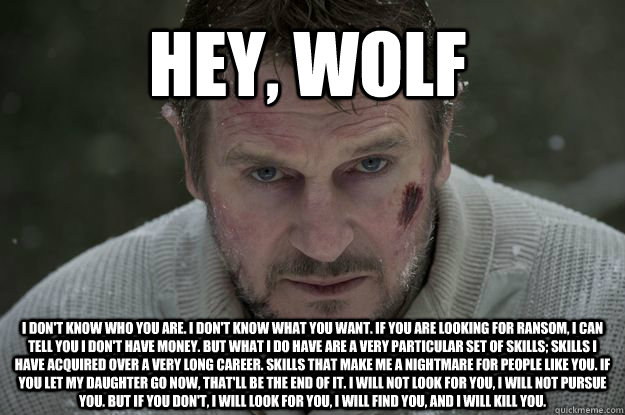 Hey, wolf I don't know who you are. I don't know what you want. If you are looking for ransom, I can tell you I don't have money. But what I do have are a very particular set of skills; skills I have acquired over a very long career. Skills that make me a  Liam Neeson Wolf Puncher