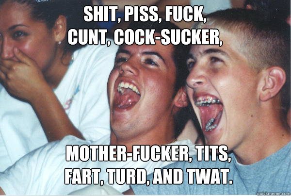 Shit, piss, fuck, 
cunt, cock-sucker, Mother-fucker, tits,
fart, turd, and twat. - Shit, piss, fuck, 
cunt, cock-sucker, Mother-fucker, tits,
fart, turd, and twat.  Immature High Schoolers