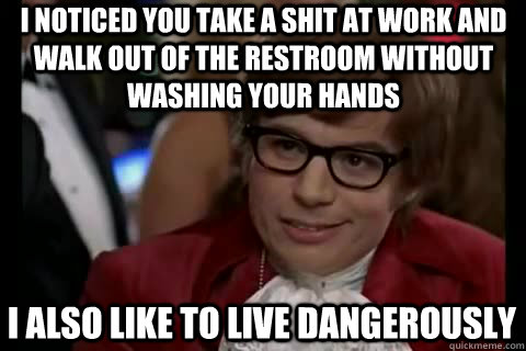 I noticed you take a shit at work and walk out of the restroom without washing your hands i also like to live dangerously  Dangerously - Austin Powers